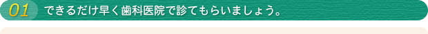 01 できるだけ早く歯科医院で診てもらいましょう。