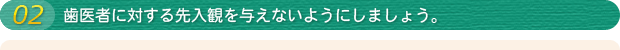 02 歯医者に対する先入観を与えないようにしましょう。