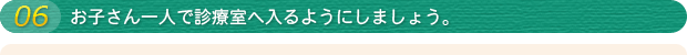 06 お子さん一人で診療室へ入れるようにしましょう。