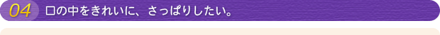 04 口の中をきれいに、さっぱりしたい。